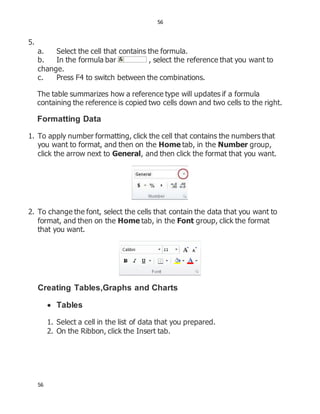 56
56
5.
a. Select the cell that contains the formula.
b. In the formula bar , select the reference that you want to
change.
c. Press F4 to switch between the combinations.
The table summarizes how a reference type will updates if a formula
containing the reference is copied two cells down and two cells to the right.
Formatting Data
1. To apply number formatting, click the cell that contains the numbers that
you want to format, and then on the Home tab, in the Number group,
click the arrow next to General, and then click the format that you want.
2. To change the font, select the cells that contain the data that you want to
format, and then on the Home tab, in the Font group, click the format
that you want.
Creating Tables,Graphs and Charts
 Tables
1. Select a cell in the list of data that you prepared.
2. On the Ribbon, click the Insert tab.
 