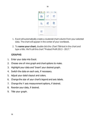 58
58
1. Excel will automatically create a clustered chart column from your selected
data. The chartwill appear in the center of your workbook.
2. To name your chart, double click the ChartTitle text in the chart and
type a title. We’ll call this chart “Product Profit2013 - 2017.”
GRAPHS
1. Enter your data into Excel.
2. Choose one of nine graph and chart options to make.
3. Highlight your data and 'Insert' your desired graph.
4. Switch the data on each axis, if necessary.
5. Adjust your data's layout and colors.
6. Change the size of your chart's legend and axis labels.
7. Change the Y axis measurement options, if desired.
8. Reorder your data, if desired.
9. Title your graph.
 