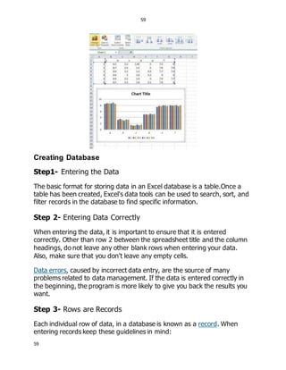 59
59
Creating Database
Step1- Entering the Data
The basic format for storing data in an Excel database is a table.Once a
table has been created, Excel's data tools can be used to search, sort, and
filter records in the database to find specific information.
Step 2- Entering Data Correctly
When entering the data, it is important to ensure that it is entered
correctly. Other than row 2 between the spreadsheet title and the column
headings, do not leave any other blank rows when entering your data.
Also, make sure that you don't leave any empty cells.
Data errors, caused by incorrect data entry, are the source of many
problems related to data management. If the data is entered correctly in
the beginning, the program is more likely to give you back the results you
want.
Step 3- Rows are Records
Each individual row of data, in a database is known as a record. When
entering records keep these guidelines in mind:
 