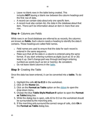 60
60
 Leave no blank rows in the table being created. This
includes NOT leaving a blank row between the column headings and
the first row of data.
 A record can contain data about only one specific item.
 A record must also contain ALL the data in the database about that
item. There can't be information about an item in more than one
row.
Step 4- Columns are Fields
While rows in an Excel database are referred to as records, the columns
are known as fields. Each column needs a heading to identify the data it
contains. These headings are called field names.
 Field names are used to ensure that the data for each record is
entered in the same sequence.
 Make sure that all the data in a column is entered using the same
format. If you start entering numbers as digits (such as 10 or 20)
keep it up. Don't change part way through and begin entering
numbers as words (such as ten or twenty). Be consistent.
 Do not leave blank columns in the table.
Step 5- Creating the Table
Once the data has been entered, it can be converted into a table. To do
so:
1. Highlight the cells A3 to E13 in the worksheet.
2. Click on the Home tab.
3. Click on the Format as Table option on the ribbon to open the
drop-down menu.
4. Choose the blue Table Style Medium 9 option to open the Format
as Tabledialog box.
5. While the dialog box is open, cells A3 to E13 on the worksheet should
be surrounded by the marching ants.
6. If the marching ants surround the correct range of cells, click Ok in
the Format as Table dialog box.
 