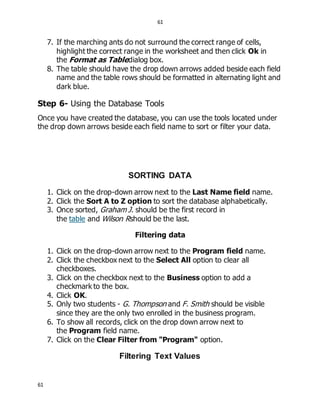 61
61
7. If the marching ants do not surround the correct range of cells,
highlight the correct range in the worksheet and then click Ok in
the Format as Tabledialog box.
8. The table should have the drop down arrows added beside each field
name and the table rows should be formatted in alternating light and
dark blue.
Step 6- Using the Database Tools
Once you have created the database, you can use the tools located under
the drop down arrows beside each field name to sort or filter your data.
SORTING DATA
1. Click on the drop-down arrow next to the Last Name field name.
2. Click the Sort A to Z option to sort the database alphabetically.
3. Once sorted, Graham J. should be the first record in
the table and Wilson Rshould be the last.
Filtering data
1. Click on the drop-down arrow next to the Program field name.
2. Click the checkbox next to the Select All option to clear all
checkboxes.
3. Click on the checkbox next to the Business option to add a
checkmark to the box.
4. Click OK.
5. Only two students - G. Thompson and F. Smith should be visible
since they are the only two enrolled in the business program.
6. To show all records, click on the drop down arrow next to
the Program field name.
7. Click on the Clear Filter from "Program" option.
Filtering Text Values
 