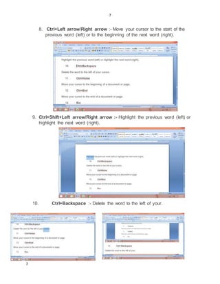 7
7
8. Ctrl+Left arrow/Right arrow :- Move your cursor to the start of the
previous word (left) or to the beginning of the next word (right).
9. Ctrl+Shift+Left arrow/Right arrow :- Highlight the previous word (left) or
highlight the next word (right).
10. Ctrl+Backspace :- Delete the word to the left of your.
 
