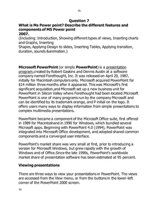 70
70
Question 7
What is Ms Power point? Describe the different features and
components of MS Power point
2007.
(Including: Introduction, Showing different types of views, Inserting charts
and Graphs, Inserting
Shapes, Applying Design to slides, Inserting Tables, Applying transition,
duration, sounds &animation.)
Microsoft PowerPoint (or simply PowerPoint) is a presentation
program,created by Robert Gaskins and Dennis Austin at a software
company named Forethought, Inc. It was released on April 20, 1987,
initially for Macintosh computers only. Microsoft acquired PowerPoint for
$14 million three months after it appeared. This was Microsoft's first
significant acquisition,and Microsoft set up a new business unit for
PowerPoint in Silicon Valley where Forethought had been located.Microsoft
PowerPoint is one of many programs run by the company Microsoft and
can be identified by its trademark orange, and P initial on the logo. It
offers users many ways to display information from simple presentations to
complex multimedia presentations.
PowerPoint became a component of the Microsoft Office suite, first offered
in 1989 for Macintoshand in 1990 for Windows, which bundled several
Microsoft apps. Beginning with PowerPoint 4.0 (1994), PowerPoint was
integrated into Microsoft Office development, and adopted shared common
components and a converged user interface.
PowerPoint's market share was very small at first, prior to introducing a
version for Microsoft Windows, but grew rapidly with the growth of
Windows and of Office.Since the late 1990s, PowerPoint's worldwide
market share of presentation software has been estimated at 95 percent.
Viewing presentations
There are three ways to view your presentations in PowerPoint. The views
are accessed from the View menu, or from the buttons in the lower-left
corner of the PowerPoint 2000 screen.
 