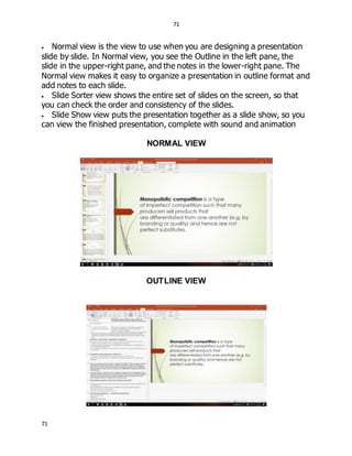 71
71
 Normal view is the view to use when you are designing a presentation
slide by slide. In Normal view, you see the Outline in the left pane, the
slide in the upper-right pane, and the notes in the lower-right pane. The
Normal view makes it easy to organize a presentation in outline format and
add notes to each slide.
 Slide Sorter view shows the entire set of slides on the screen, so that
you can check the order and consistency of the slides.
 Slide Show view puts the presentation together as a slide show, so you
can view the finished presentation, complete with sound and animation
NORMAL VIEW
OUTLINE VIEW
 