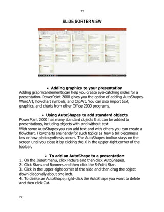 72
72
SLIDE SORTER VIEW
 Adding graphics to your presentation
Adding graphical elements can help you create eye-catching slides for a
presentation. PowerPoint 2000 gives you the option of adding AutoShapes,
WordArt, flowchart symbols, and ClipArt. You can also import text,
graphics, and charts from other Office 2000 programs.
 Using AutoShapes to add standard objects
PowerPoint 2000 has many standard objects that can be added to
presentations, including objects with and without text.
With some AutoShapes you can add text and with others you can create a
flowchart. Flowcharts are handy for such topics as how a bill becomes a
law or how photosynthesis occurs. The AutoShapes toolbar stays on the
screen until you close it by clicking the X in the upper-right corner of the
toolbar.
 To add an AutoShape to a presentation
1. On the Insert menu, click Picture and then click AutoShapes.
2. Click Stars and Banners and then click the 5-Point Star.
3. Click in the upper-right corner of the slide and then drag the object
down diagonally about one inch.
4. To delete an AutoShape, right-click the AutoShape you want to delete
and then click Cut.
 