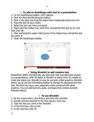 73
73
 To add an AutoShape with text to a presentation
1. On the AutoShapes toolbar, click Callouts.
2. Click the Rounded Rectangular Callout.
3. Click in the slide and drag the object down diagonally about one inch.
4. Type the text of your choice.
5. Select the text you have just typed.
6. Right-click the Callout box, click Font, change the font size to 24, and
then click OK.
1. Click and drag the upper-right corner of the Callout box until all the text
fits within it.
2. Close the AutoShapes toolbar.
 Using WordArt to add creative text
PowerPoint 2000’s WordArt lets you take plain text and add some pizzazz
to a presentations. With 30 styles of WordArt to select from, it’s simple to
make text stand out. WordArt is easy to use and, unlike graphics, WordArt
allows you to use the Formatting toolbar to change the appearance of the
text. WordArt has many uses, especially when combined with other
graphics. You can add banners, seals, and logos that contain dynamic
WordArt effects.
 To use WordArt
1. On the Insert menu, click Picture and then click WordArt.
2. Double-click the WordArt in the first column, third row.
3. Type the text you want in the WordArt.
4. In the Font box, click a font.
5. In the Size box, click 72.
 