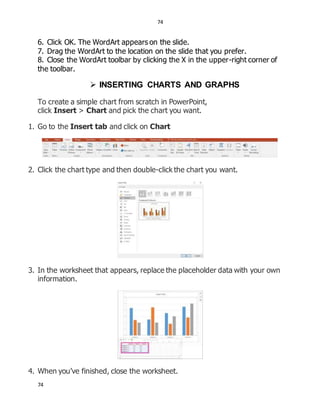 74
74
6. Click OK. The WordArt appears on the slide.
7. Drag the WordArt to the location on the slide that you prefer.
8. Close the WordArt toolbar by clicking the X in the upper-right corner of
the toolbar.
 INSERTING CHARTS AND GRAPHS
To create a simple chart from scratch in PowerPoint,
click Insert > Chart and pick the chart you want.
1. Go to the Insert tab and click on Chart
2. Click the chart type and then double-click the chart you want.
3. In the worksheet that appears, replace the placeholder data with your own
information.
4. When you’ve finished, close the worksheet.
 