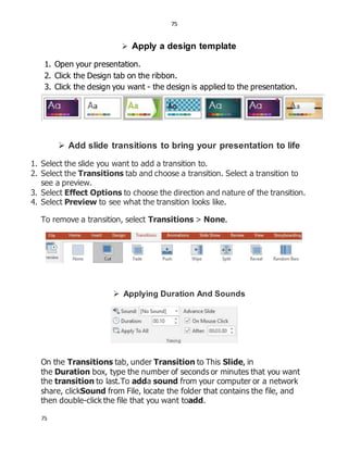 75
75
 Apply a design template
1. Open your presentation.
2. Click the Design tab on the ribbon.
3. Click the design you want - the design is applied to the presentation.
 Add slide transitions to bring your presentation to life
1. Select the slide you want to add a transition to.
2. Select the Transitions tab and choose a transition. Select a transition to
see a preview.
3. Select Effect Options to choose the direction and nature of the transition.
4. Select Preview to see what the transition looks like.
To remove a transition, select Transitions > None.
 Applying Duration And Sounds
On the Transitions tab, under Transition to This Slide, in
the Duration box, type the number of seconds or minutes that you want
the transition to last.To adda sound from your computer or a network
share, clickSound from File, locate the folder that contains the file, and
then double-click the file that you want toadd.
 