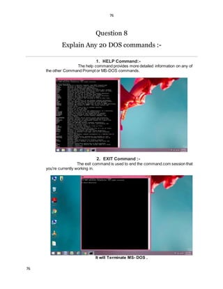 76
76
Question 8
Explain Any 20 DOS commands :-
1. HELP Command:-
The help command provides more detailed information on any of
the other Command Prompt or MS-DOS commands.
2. EXIT Command :-
The exit command is used to end the command.com session that
you're currently working in.
It will Terminate MS- DOS .
 