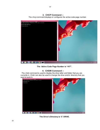 77
77
3. CHCP Command :-
The chcp command displays or configures the active code page number.
The Active Code Page Number is “417”.
4. CHDIR Command :-
The chdir command is used to display the drive letter and folder that you are
currently in. Chdir can also be used to change the drive and/or directory that you
want to work in.
The Drive’s Directory is ‘C’ DRIVE.
 