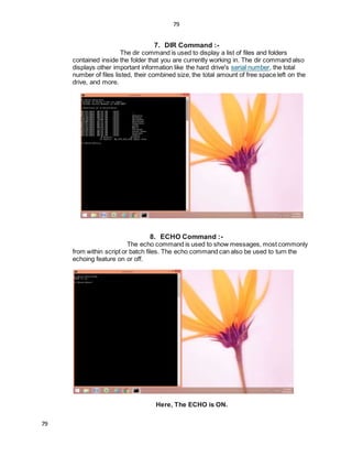 79
79
7. DIR Command :-
The dir command is used to display a list of files and folders
contained inside the folder that you are currently working in. The dir command also
displays other important information like the hard drive's serial number, the total
number of files listed, their combined size, the total amount of free space left on the
drive, and more.
8. ECHO Command :-
The echo command is used to show messages, most commonly
from within script or batch files. The echo command can also be used to turn the
echoing feature on or off.
Here, The ECHO is ON.
 