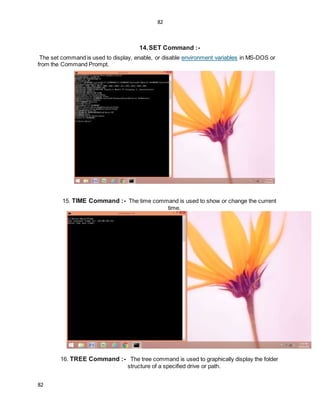 82
82
14.SET Command :-
The set command is used to display, enable, or disable environment variables in MS-DOS or
from the Command Prompt.
15. TIME Command :- The time command is used to show or change the current
time.
16. TREE Command :- The tree command is used to graphically display the folder
structure of a specified drive or path.
 