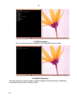 83
83
17.VER Command :-
The ver command is used to display the current MS-DOS version number.
18.VERIFY Command :-
The verify command is used to enable or disable the ability of Command Prompt, or MS-DOS,
to verify that files are written correctly to a disk.
 