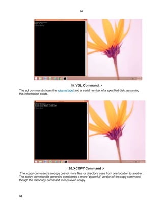 84
84
19. VOL Command :-
The vol command shows the volume label and a serial number of a specified disk, assuming
this information exists.
20.XCOPY Command :-
The xcopy command can copy one or more files or directory trees from one location to another.
The xcopy command is generally considered a more "powerful" version of the copy command
though the robocopy command trumps even xcopy.
 