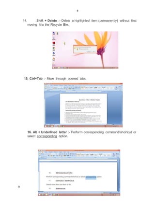 9
9
14. Shift + Delete :- Delete a highlighted item (permanently) without first
moving it to the Recycle Bin.
15. Ctrl+Tab :- Move through opened tabs.
16. Alt + Underlined letter :- Perform corresponding command/shortcut or
select corresponding option.
 