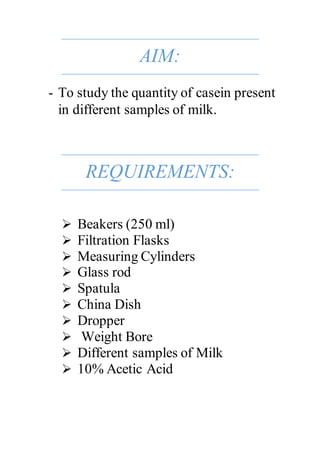 AIM:
- To study the quantity of casein present
in different samples of milk.
REQUIREMENTS:
 Beakers (250 ml)
 Filtration...