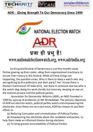 ADR - Giving Strength To Our Democracy Since 1999

So the grand festival of Democracy is just few months away.
Parties gearing up their cadre, oiling their organizational machinery to
ensure their victory in this festival. While all these things are
happening, the question arises, Who is there to keep a watch over any
wrong doing by the politicians and their party? Yes! I know there is
Election Commission Of India (ECI) , but there is someone else too who is
the watch dog, doing his work silently but sincerely, keeping an eye on
the election process and the political parties.
Association for Democratic Reforms (ADR), an NGO founded in
1999 by a group of professors at IIM Ahmadabad. The primary objectives
of ADR are election watch, political parties watch and empowering the
electorate. Since these are very vast areas, ADR has chosen to put their
efforts in
(a) Reducing Corruption and criminalization of Political Parties.
(b) Empowering the electorate about the candidate and parties, to
help them make an informed choices during elections.
(c) To bring greater accountability of Political Parties.

 