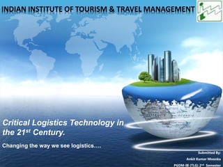 LOGO
Critical Logistics Technology in
the 21st Century.
Changing the way we see logistics….
Submitted By:
Ankit Kumar Moonka
PGDM-IB (TLG) 2nd Semester
INDIAN INSTITUTE OF TOURISM & TRAVEL MANAGEMENT
 