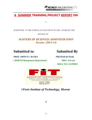 -1-
A SUMMER TRAINING PROJECT REPORT ON
“
SUBMITTED IN THE PARTIAL FULFILLMENT OF THE AWARD OF THE
DEGREE OF
MASTERS OF BUSINESS ADMINISTRATION
Session (2011-13)
Submitted to: Submitted By
PROF. SHWETA BATRA PRITESH KUMAR
( HOD Of Management Department) MBA: 3rd sem
ROLL NO: 111290051
Forte Institute of Technology, Meerut
A
 