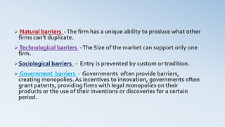  Natural barriers -The firm has a unique ability to produce what other
firms can’t duplicate.
 Technological barriers -The Size of the market can support only one
firm.
Sociological barriers - Entry is prevented by custom or tradition.
 Government barriers - Governments often provide barriers,
creating monopolies. As incentives to innovation, governments often
grant patents, providing firms with legal monopolies on their
products or the use of their inventions or discoveries for a certain
period.
 
