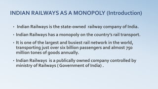 INDIAN RAILWAYS AS A MONOPOLY (Introduction)
• Indian Railways is the state-owned railway company of India.
• Indian Railways has a monopoly on the country’s rail transport.
• It is one of the largest and busiest rail network in the world,
transporting just over six billion passengers and almost 750
million tones of goods annually.
• Indian Railways is a publically owned company controlled by
ministry of Railways ( Government of India) .
 