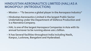 HINDUSTAN AERONAUTICS LIMITED (HAL) AS A
MONOPOLY (INTRODUCTION)
• Mission – “To become a global player in the Aerospace Industry”
• Hindustan Aeronautics Limited is the largest Public Sector
Undertaking under the Department of Defence Production and
is a Navratna Company.
• HAL is one of the largest Aerospace Companies in Asia with its
annual turnover to be running above us$ 2 billion.
• It has Several facilities throughout India including Nasik,
Kanpur, Lucknow, Bangalore and Hyderabad.
 