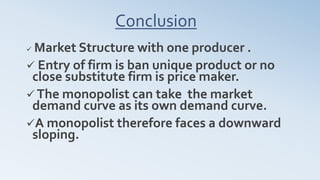 Conclusion
 Market Structure with one producer .
 Entry of firm is ban unique product or no
close substitute firm is price maker.
 The monopolist can take the market
demand curve as its own demand curve.
A monopolist therefore faces a downward
sloping.
 