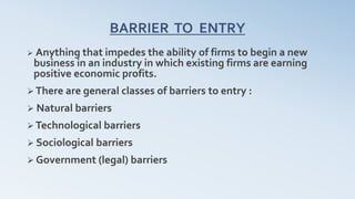 BARRIER TO ENTRY
 Anything that impedes the ability of firms to begin a new
business in an industry in which existing firms are earning
positive economic profits.
 There are general classes of barriers to entry :
 Natural barriers
 Technological barriers
 Sociological barriers
 Government (legal) barriers
 