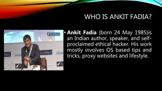 WHO IS ANKIT FADIA?
• Ankit Fadia (born 24 May 1985)is
an Indian author, speaker, and self-
proclaimed ethical hacker. His work
mostly involves OS based tips and
tricks, proxy websites and lifestyle.
 