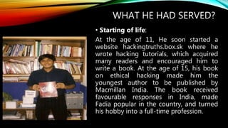 WHAT HE HAD SERVED?
• Starting of life:
At the age of 11, He soon started a
website hackingtruths.box.sk where he
wrote hacking tutorials, which acquired
many readers and encouraged him to
write a book. At the age of 15, his book
on ethical hacking made him the
youngest author to be published by
Macmillan India. The book received
favourable responses in India, made
Fadia popular in the country, and turned
his hobby into a full-time profession.
 