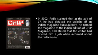 • In 2002, Fadia claimed that at the age of
17, he had defaced the website of an
Indian magazine Subsequently, he named
the magazine as the Indian edition of CHIP
Magazine, and stated that the editor had
offered him a job when informed about
the defacement.
 