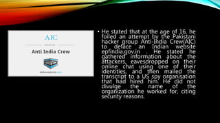 • He stated that at the age of 16, he
foiled an attempt by the Pakistani
hacker group Anti-India Crew(AIC)
to deface an Indian website
epfindia.gov.in . He stated he
gathered information about the
attackers, eavesdropped on their
online chat using one of their
identities, and then mailed the
transcript to a US spy organisation
that had hired him. He did not
divulge the name of the
organization he worked for, citing
security reasons.
 