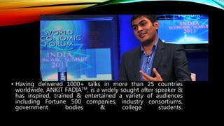 • Having delivered 1000+ talks in more than 25 countries
worldwide, ANKIT FADIATM, is a widely sought after speaker &
has inspired, trained & entertained a variety of audiences
including Fortune 500 companies, industry consortiums,
government bodies & college students.
 