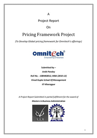 A
                        Project Report
                                 On

      Pricing Framework Project
(To Develop Global pricing framework for Omnitech's offerings)




                            Submitted by –
                             Ankit Pandey
                Roll No. - 10BM60012, MBA (2010-12)
                Vinod Gupta School Of Management
                            IIT-Kharagpur




   A Project Report Submitted in partial fulfillment for the award of
                 Masters in Business Administration




                                                                        1
 