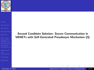 Outline

Introduction

Motivation

Related Works

PACP [2]
                   Second Candidate Solution: Secure Communication in
Secure Com-       VANETs with Self-Generated Pseudonym Mechanism [3].
munication in
VANETs with
Self-Generated
Pseudonym
Mechanism [3]

Observations
and
Comparisons

Conclusion

References




  November 19, 2012                      Department of Computer Science and Engineering   12/23
 