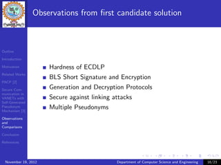 Observations from ﬁrst candidate solution



Outline

Introduction

Motivation            Hardness of ECDLP
Related Works
                      BLS Short Signature and Encryption
PACP [2]

Secure Com-           Generation and Decryption Protocols
munication in
VANETs with           Secure against linking attacks
Self-Generated
Pseudonym
Mechanism [3]
                      Multiple Pseudonyms
Observations
and
Comparisons

Conclusion

References




  November 19, 2012                           Department of Computer Science and Engineering   16/23
 