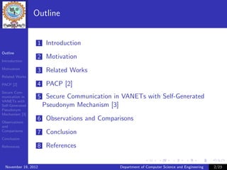 Outline


                  1 Introduction
Outline
                  2 Motivation
Introduction

Motivation
                  3 Related Works
Related Works

PACP [2]          4 PACP [2]
Secure Com-
munication in     5 Secure Communication in VANETs with Self-Generated
VANETs with
Self-Generated        Pseudonym Mechanism [3]
Pseudonym
Mechanism [3]

Observations
                  6 Observations and Comparisons
and
Comparisons
                  7 Conclusion
Conclusion

References        8 References


  November 19, 2012                             Department of Computer Science and Engineering   2/23
 