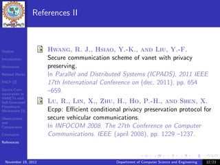 References II



Outline               Hwang, R. J., Hsiao, Y.-K., and Liu, Y.-F.
Introduction          Secure communication scheme of vanet with privacy
Motivation            preserving.
Related Works         In Parallel and Distributed Systems (ICPADS), 2011 IEEE
PACP [2]              17th International Conference on (dec. 2011), pp. 654
Secure Com-
munication in
                      –659.
VANETs with
Self-Generated        Lu, R., Lin, X., Zhu, H., Ho, P.-H., and Shen, X.
Pseudonym
Mechanism [3]         Ecpp: Eﬃcient conditional privacy preservation protocol for
Observations          secure vehicular communications.
and
Comparisons           In INFOCOM 2008. The 27th Conference on Computer
Conclusion            Communications. IEEE (april 2008), pp. 1229 –1237.
References




  November 19, 2012                           Department of Computer Science and Engineering   22/23
 