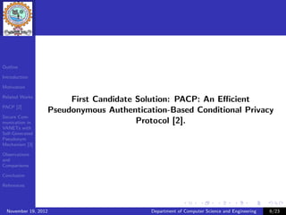 Outline

Introduction

Motivation

Related Works
                       First Candidate Solution: PACP: An Eﬃcient
PACP [2]
                  Pseudonymous Authentication-Based Conditional Privacy
Secure Com-
munication in                          Protocol [2].
VANETs with
Self-Generated
Pseudonym
Mechanism [3]

Observations
and
Comparisons

Conclusion

References




  November 19, 2012                       Department of Computer Science and Engineering   6/23
 