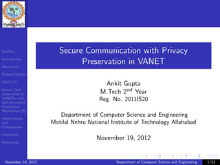 Outline                  Secure Communication with Privacy
Introduction

Motivation
                               Preservation in VANET
Related Works

PACP [2]
                                          Ankit Gupta
Secure Com-
munication in                            M.Tech 2nd Year
VANETs with
Self-Generated
                                        Reg. No. 2011IS20
Pseudonym
Mechanism [3]
                         Department of Computer Science and Engineering
Observations
and                   Motilal Nehru National Institute of Technology Allahabad
Comparisons

Conclusion
                                       November 19, 2012
References




  November 19, 2012                            Department of Computer Science and Engineering   1/23
 