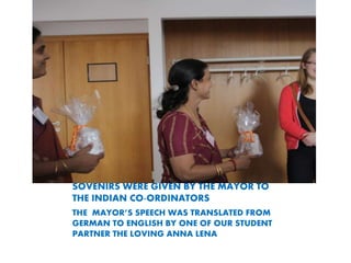 SOVENIRS WERE GIVEN BY THE MAYOR TO
THE INDIAN CO-ORDINATORS
THE MAYORS SPEECH WAS TRANSLATED FROM
GERMAN TO ENGLISH BY ONE OF OUR STUDENT
PARTNER THE LOVING ANNA LENA
 