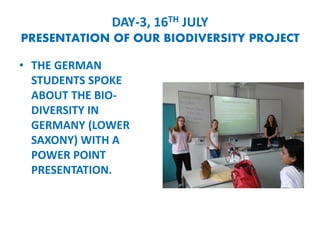 DAY-3, 16TH JULY
PRESENTATION OF OUR BIODIVERSITY PROJECT
? THE GERMAN
STUDENTS SPOKE
ABOUT THE BIO-
DIVERSITY IN
GERMANY (LOWER
SAXONY) WITH A
POWER POINT
PRESENTATION.
 