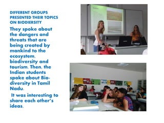DIFFERENT GROUPS
PRESENTED THEIR TOPICS
ON BIODIERSITY
They spoke about
the dangers and
threats that are
being created by
mankind to the
ecosystem,
biodiversity and
tourism. Then, the
Indian students
spoke about Bio-
diversity in Tamil
Nadu.
It was interesting to
share each others
ideas.
 