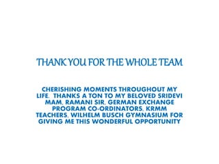 THANK YOU FOR THE WHOLE TEAM
CHERISHING MOMENTS THROUGHOUT MY
LIFE. THANKS A TON TO MY BELOVED SRIDEVI
MAM, RAMANI SIR, GERMAN EXCHANGE
PROGRAM CO-ORDINATORS, KRMM
TEACHERS, WILHELM BUSCH GYMNASIUM FOR
GIVING ME THIS WONDERFUL OPPORTUNITY
 