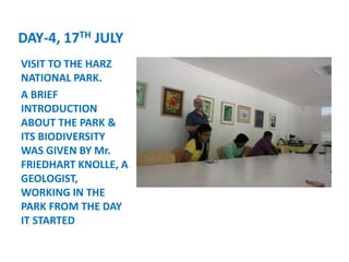 DAY-4, 17TH JULY
VISIT TO THE HARZ
NATIONAL PARK.
A BRIEF
INTRODUCTION
ABOUT THE PARK &
ITS BIODIVERSITY
WAS GIVEN BY Mr.
FRIEDHART KNOLLE, A
GEOLOGIST,
WORKING IN THE
PARK FROM THE DAY
IT STARTED
 