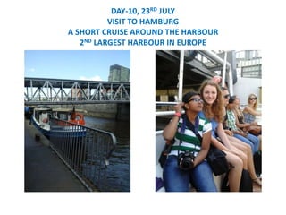 DAY-10, 23RD JULY
VISIT TO HAMBURG
A SHORT CRUISE AROUND THE HARBOUR
2ND LARGEST HARBOUR IN EUROPE
 