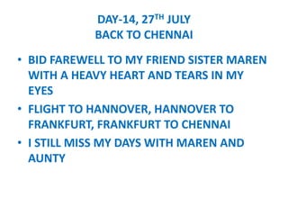 DAY-14, 27TH JULY
BACK TO CHENNAI
? BID FAREWELL TO MY FRIEND SISTER MAREN
WITH A HEAVY HEART AND TEARS IN MY
EYES
? FLIGHT TO HANNOVER, HANNOVER TO
FRANKFURT, FRANKFURT TO CHENNAI
? I STILL MISS MY DAYS WITH MAREN AND
AUNTY
 