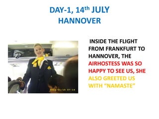 DAY-1, 14th JULY
HANNOVER
INSIDE THE FLIGHT
FROM FRANKFURT TO
HANNOVER, THE
AIRHOSTESS WAS SO
HAPPY TO SEE US, SHE
ALSO GREETED US
WITH NAMASTE
 