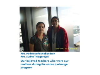 Mrs. Padmavathi Mahendran
Mrs. Sudha Thiagarajan
Our beloved teachers who were our
mothers during the entire exchange
program
 