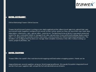 ■ Hotel extranet
Online Marketing Powers Online Success
Trawex Hotel Extranet System is acting as one single application that allows travel agents to upload their own
contracted hotels (suppliers) and give them access to their online system so they can input their own hotel data
(description, allotments, rates, special offers, restrictions). The Booking Extranet Admin is password protected
system for your contracted hotels to manage their sales, upload rates; view confirmed bookings & give special
offers. It is developed for seamless online reservation, communication for Online Hotel booking business. The
Hoteliers can configure their business an manage their complete inventory in the CRS. It allows setting up
rooms, property facilities, etc.
■ Hotel Mapping
  Trawex Offers the world’s first real-time hotel mapping and Destinations mapping system. Hotels can be
mapped between several suppliers using our Hotel mapping software. We supply Enjoyable integrated travel
content from your suppliers with unique IDs for both destinations and hotels.
 